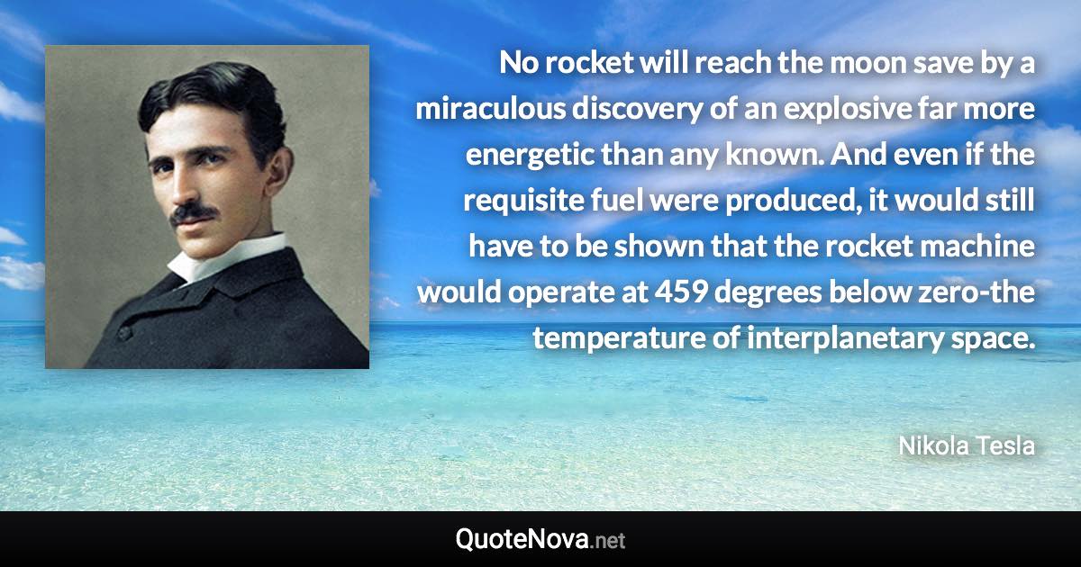 No rocket will reach the moon save by a miraculous discovery of an explosive far more energetic than any known. And even if the requisite fuel were produced, it would still have to be shown that the rocket machine would operate at 459 degrees below zero-the temperature of interplanetary space. - Nikola Tesla quote