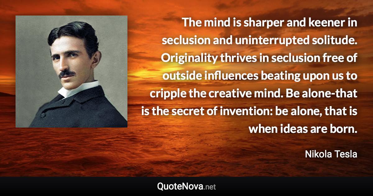 The mind is sharper and keener in seclusion and uninterrupted solitude. Originality thrives in seclusion free of outside influences beating upon us to cripple the creative mind. Be alone-that is the secret of invention: be alone, that is when ideas are born. - Nikola Tesla quote