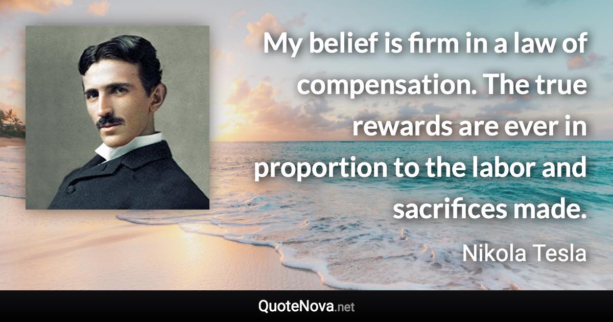 My belief is firm in a law of compensation. The true rewards are ever in proportion to the labor and sacrifices made. - Nikola Tesla quote