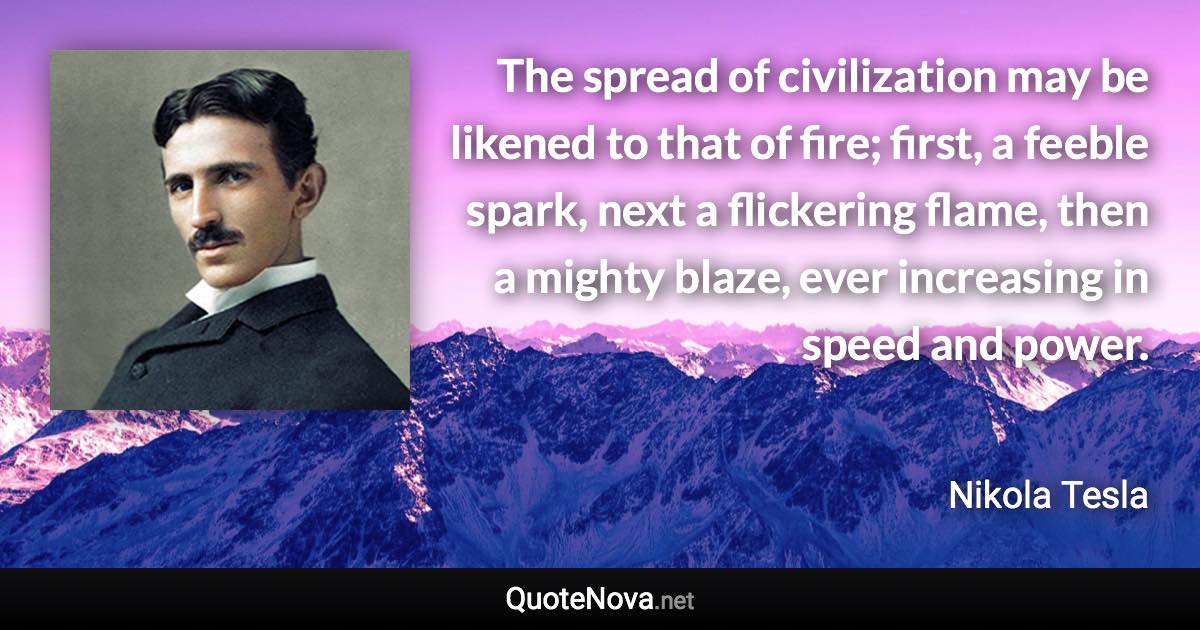 The spread of civilization may be likened to that of fire; first, a feeble spark, next a flickering flame, then a mighty blaze, ever increasing in speed and power. - Nikola Tesla quote