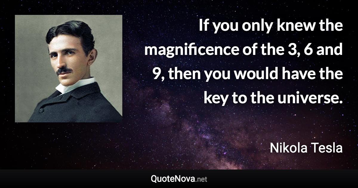 If you only knew the magnificence of the 3, 6 and 9, then you would have the key to the universe. - Nikola Tesla quote