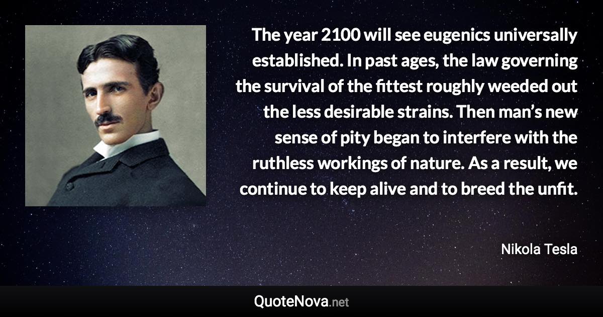 The year 2100 will see eugenics universally established. In past ages, the law governing the survival of the fittest roughly weeded out the less desirable strains. Then man’s new sense of pity began to interfere with the ruthless workings of nature. As a result, we continue to keep alive and to breed the unfit. - Nikola Tesla quote