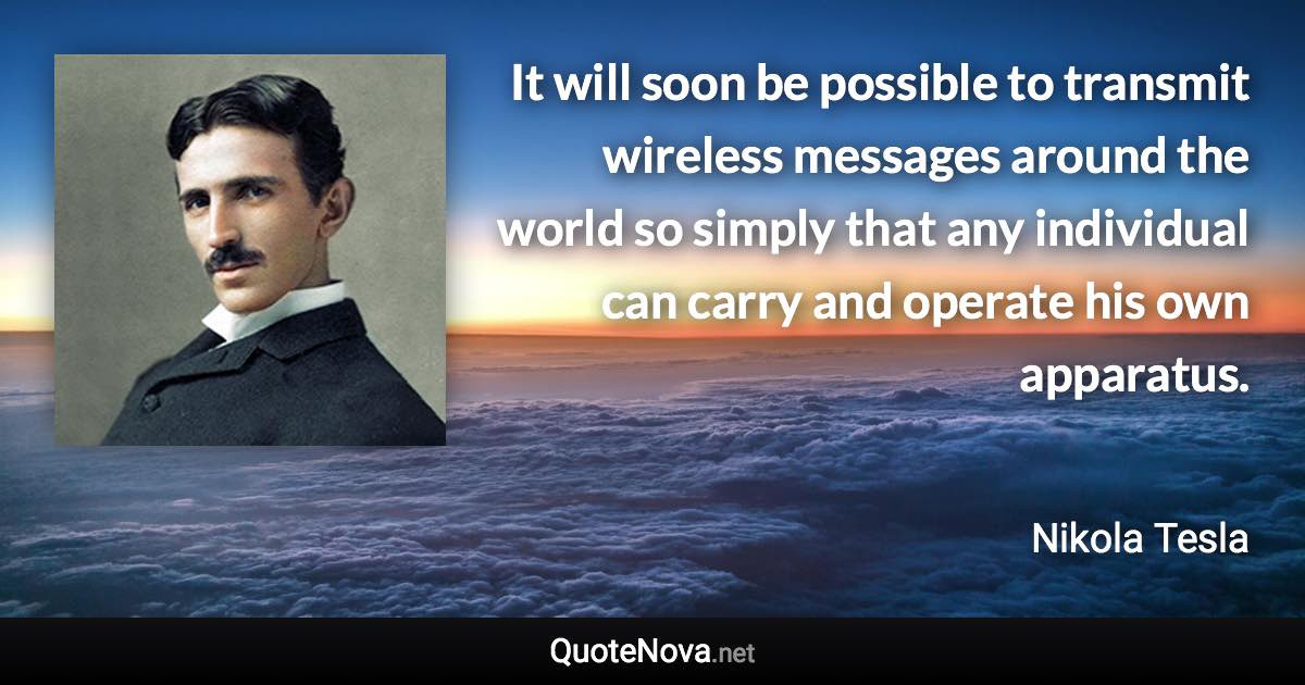 It will soon be possible to transmit wireless messages around the world so simply that any individual can carry and operate his own apparatus. - Nikola Tesla quote