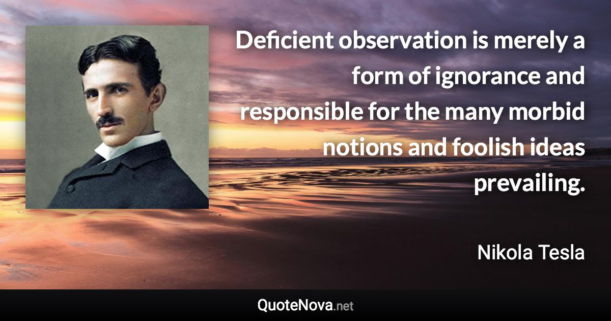 Deficient observation is merely a form of ignorance and responsible for the many morbid notions and foolish ideas prevailing. - Nikola Tesla quote