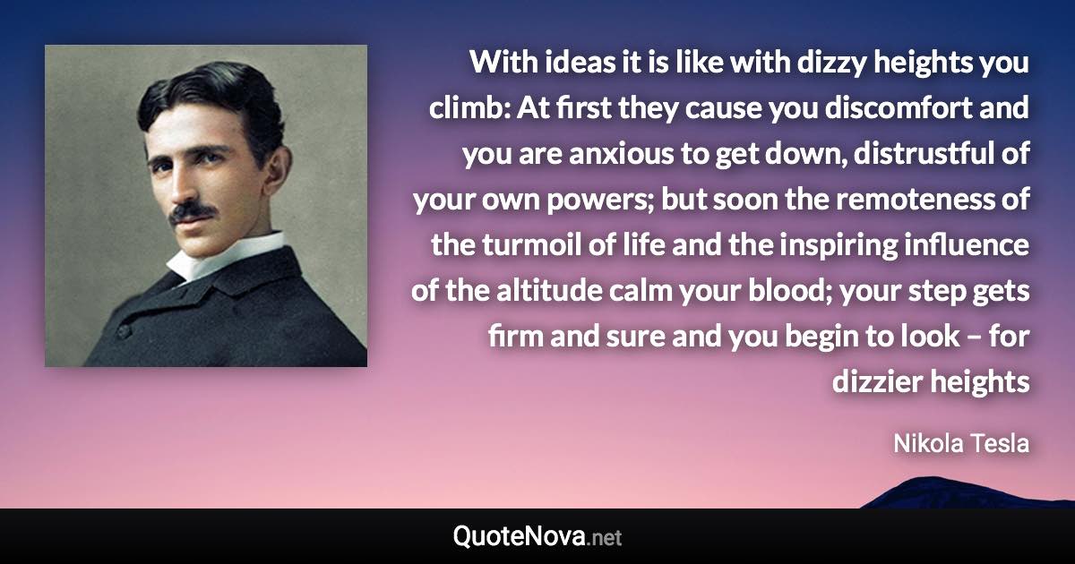 With ideas it is like with dizzy heights you climb: At first they cause you discomfort and you are anxious to get down, distrustful of your own powers; but soon the remoteness of the turmoil of life and the inspiring influence of the altitude calm your blood; your step gets firm and sure and you begin to look – for dizzier heights - Nikola Tesla quote