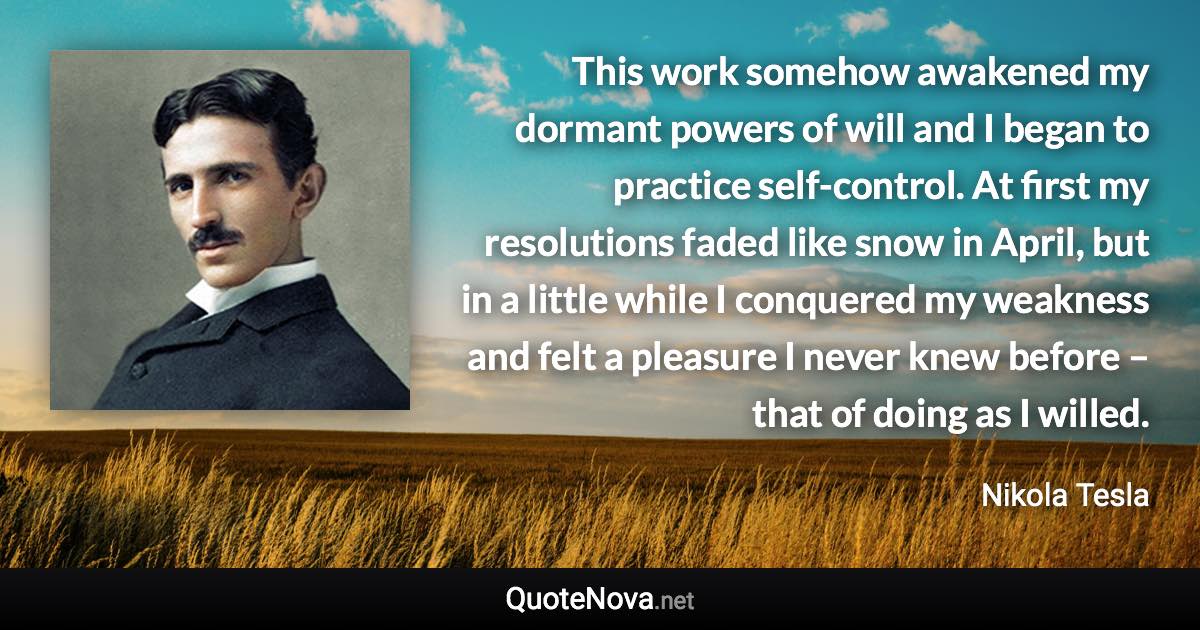 This work somehow awakened my dormant powers of will and I began to practice self-control. At first my resolutions faded like snow in April, but in a little while I conquered my weakness and felt a pleasure I never knew before – that of doing as I willed. - Nikola Tesla quote