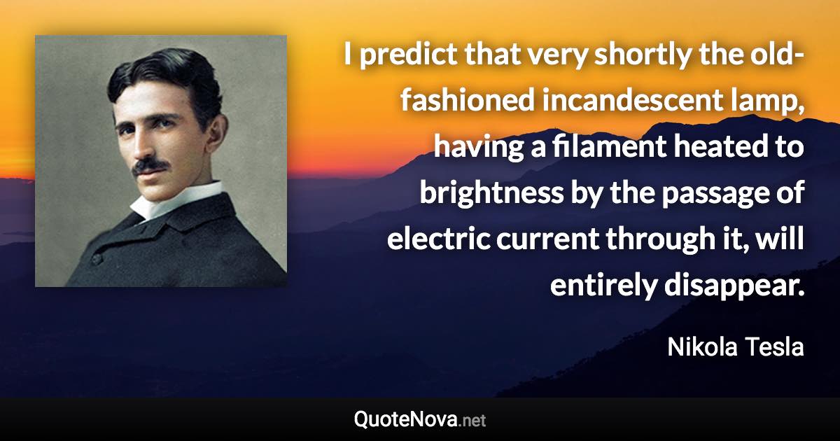 I predict that very shortly the old-fashioned incandescent lamp, having a filament heated to brightness by the passage of electric current through it, will entirely disappear. - Nikola Tesla quote