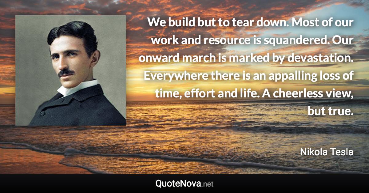 We build but to tear down. Most of our work and resource is squandered. Our onward march is marked by devastation. Everywhere there is an appalling loss of time, effort and life. A cheerless view, but true. - Nikola Tesla quote