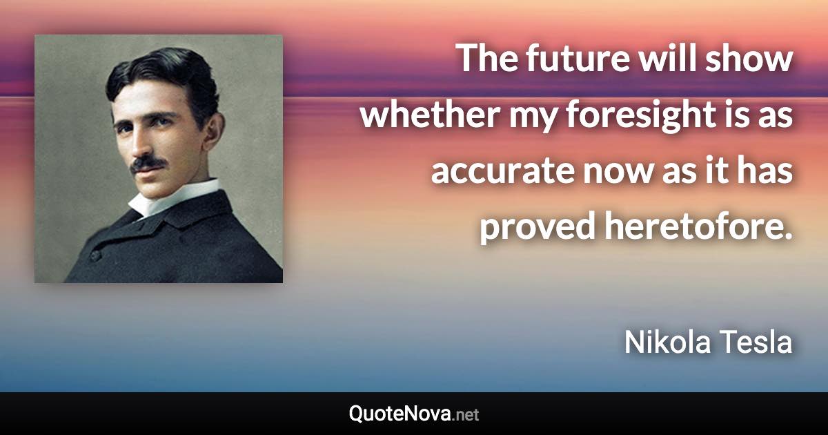 The future will show whether my foresight is as accurate now as it has proved heretofore. - Nikola Tesla quote