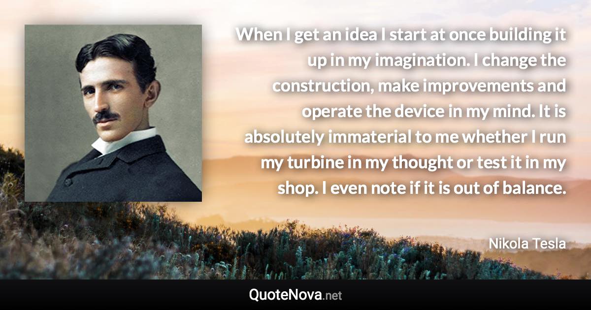 When I get an idea I start at once building it up in my imagination. I change the construction, make improvements and operate the device in my mind. It is absolutely immaterial to me whether I run my turbine in my thought or test it in my shop. I even note if it is out of balance. - Nikola Tesla quote