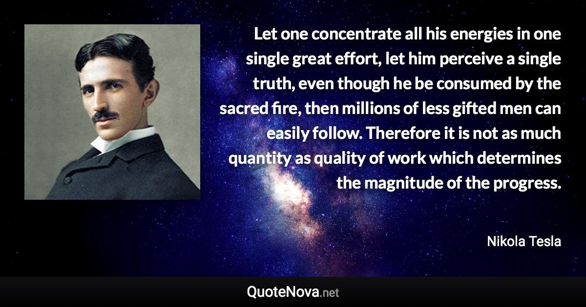 Let one concentrate all his energies in one single great effort, let him perceive a single truth, even though he be consumed by the sacred fire, then millions of less gifted men can easily follow. Therefore it is not as much quantity as quality of work which determines the magnitude of the progress. - Nikola Tesla quote