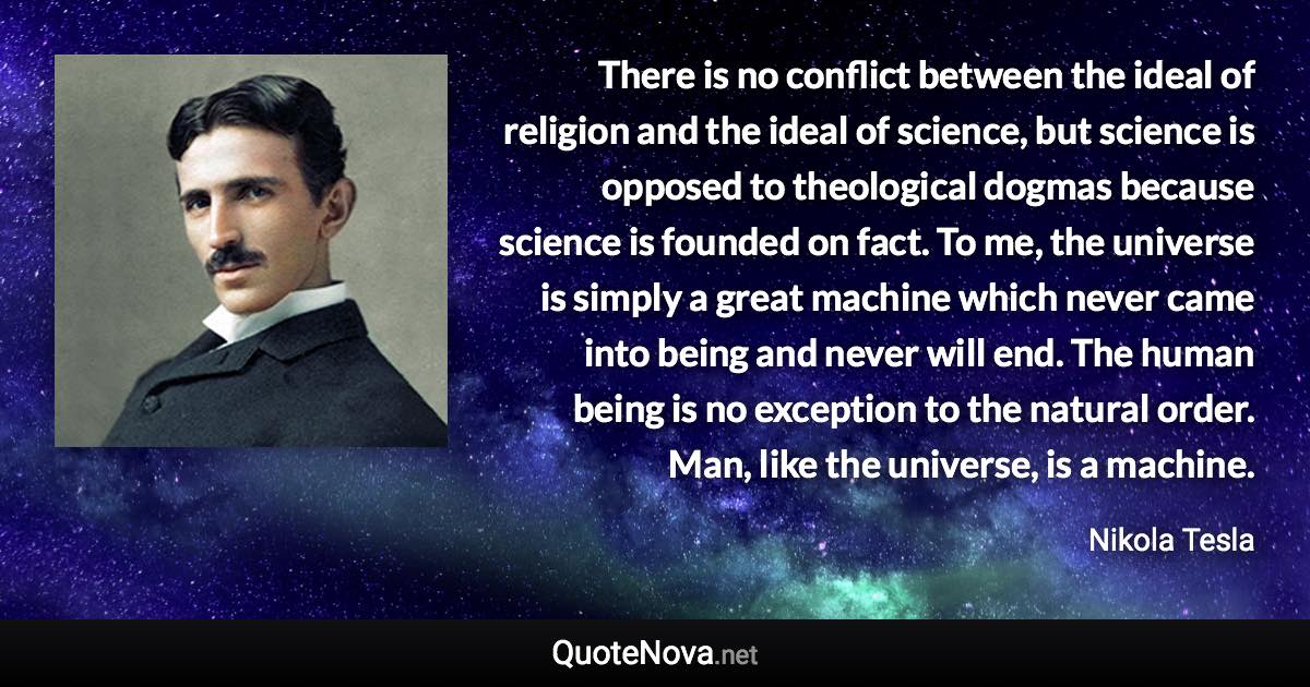 There is no conflict between the ideal of religion and the ideal of science, but science is opposed to theological dogmas because science is founded on fact. To me, the universe is simply a great machine which never came into being and never will end. The human being is no exception to the natural order. Man, like the universe, is a machine. - Nikola Tesla quote