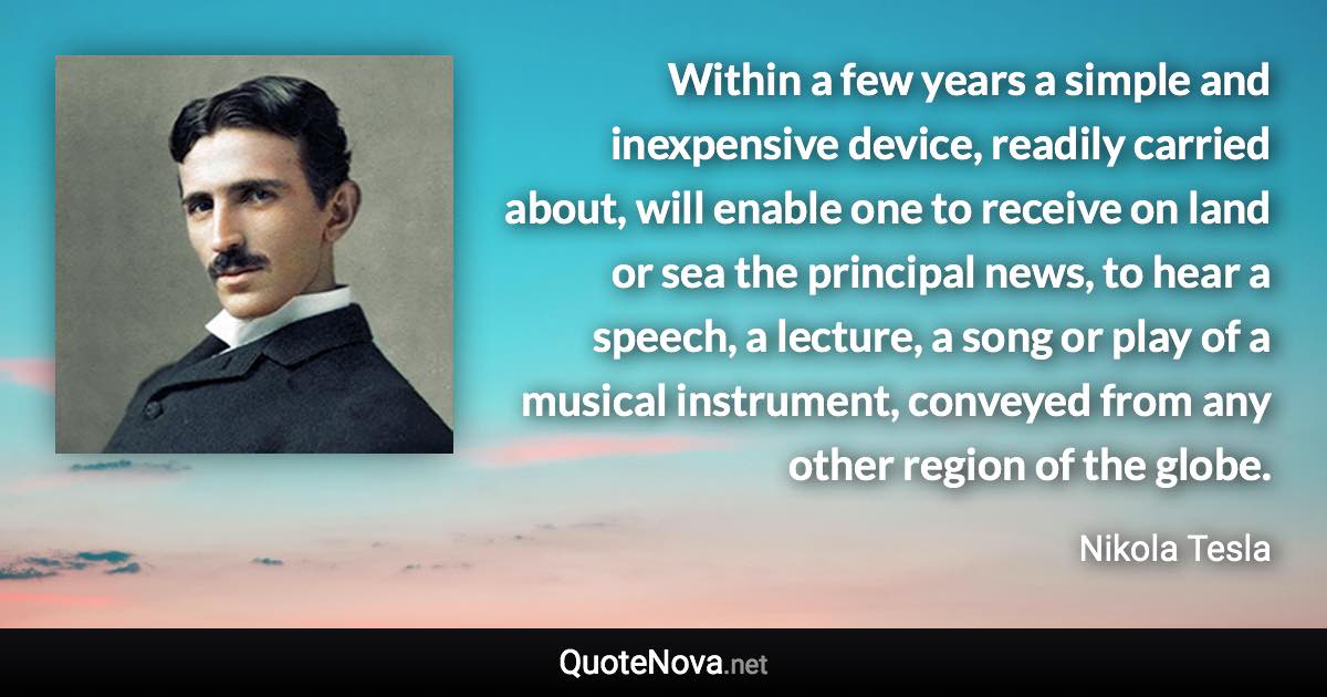 Within a few years a simple and inexpensive device, readily carried about, will enable one to receive on land or sea the principal news, to hear a speech, a lecture, a song or play of a musical instrument, conveyed from any other region of the globe. - Nikola Tesla quote