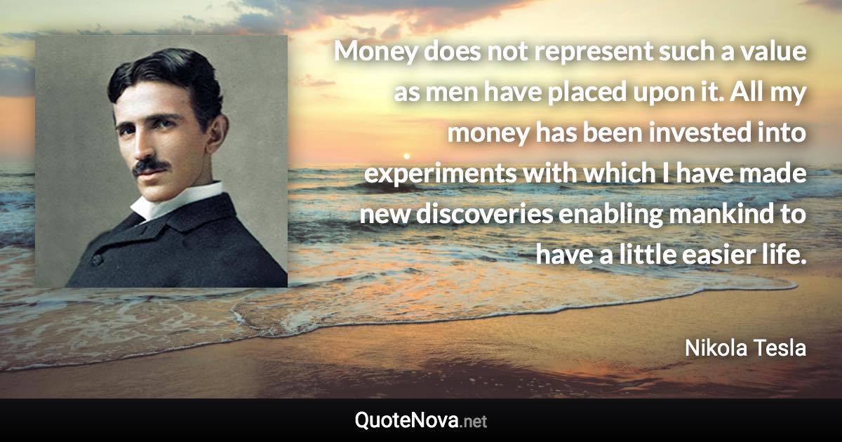 Money does not represent such a value as men have placed upon it. All my money has been invested into experiments with which I have made new discoveries enabling mankind to have a little easier life. - Nikola Tesla quote