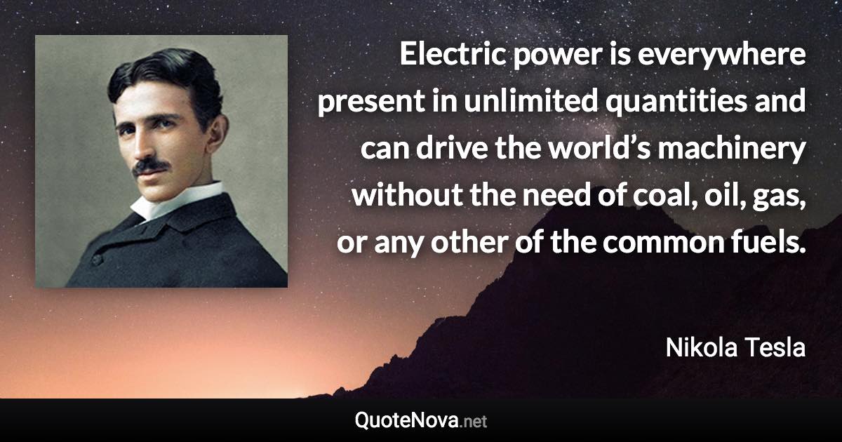 Electric power is everywhere present in unlimited quantities and can drive the world’s machinery without the need of coal, oil, gas, or any other of the common fuels. - Nikola Tesla quote