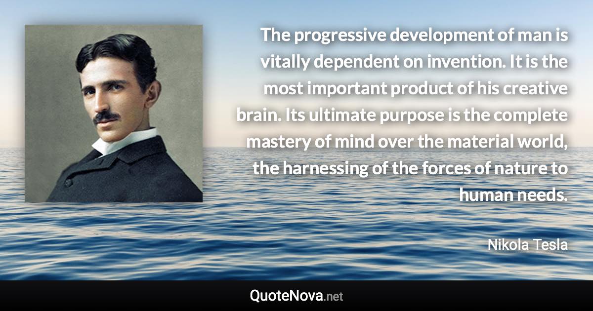 The progressive development of man is vitally dependent on invention. It is the most important product of his creative brain. Its ultimate purpose is the complete mastery of mind over the material world, the harnessing of the forces of nature to human needs. - Nikola Tesla quote