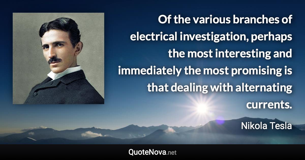 Of the various branches of electrical investigation, perhaps the most interesting and immediately the most promising is that dealing with alternating currents. - Nikola Tesla quote