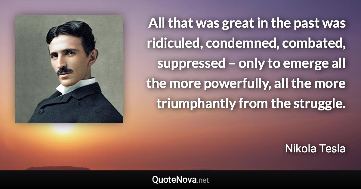 All that was great in the past was ridiculed, condemned, combated, suppressed – only to emerge all the more powerfully, all the more triumphantly from the struggle. - Nikola Tesla quote