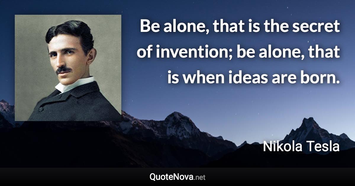 Be alone, that is the secret of invention; be alone, that is when ideas are born. - Nikola Tesla quote