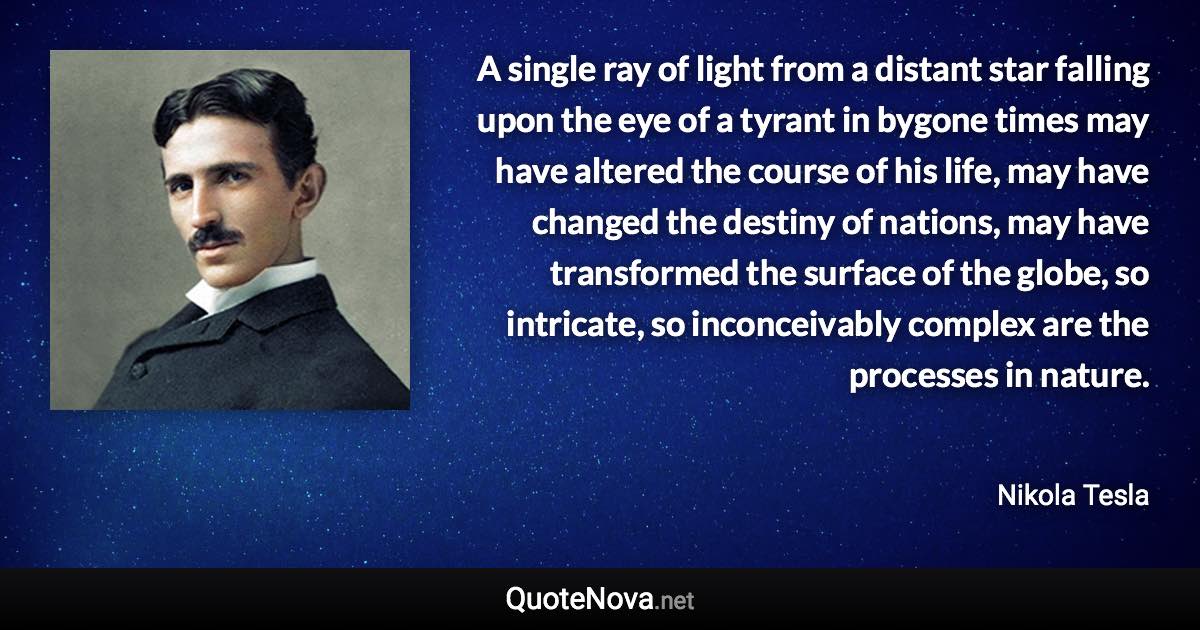 A single ray of light from a distant star falling upon the eye of a tyrant in bygone times may have altered the course of his life, may have changed the destiny of nations, may have transformed the surface of the globe, so intricate, so inconceivably complex are the processes in nature. - Nikola Tesla quote