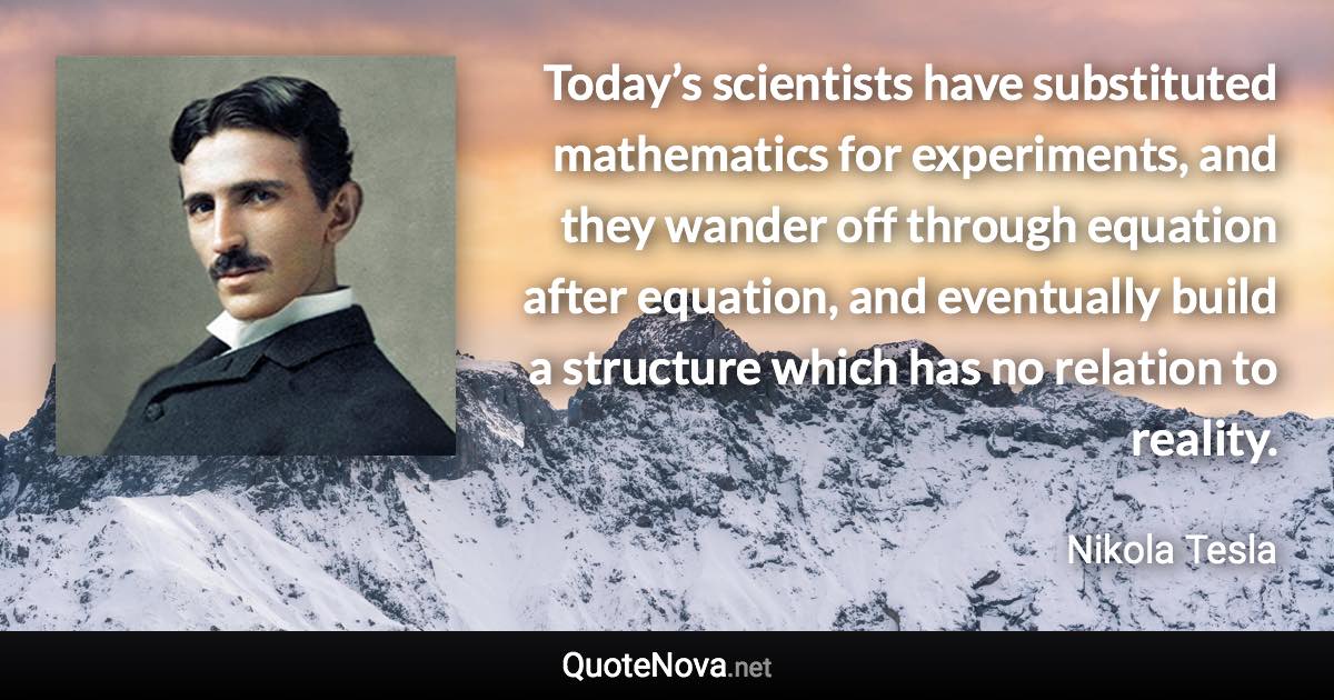 Today’s scientists have substituted mathematics for experiments, and they wander off through equation after equation, and eventually build a structure which has no relation to reality. - Nikola Tesla quote