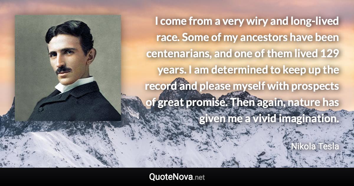 I come from a very wiry and long-lived race. Some of my ancestors have been centenarians, and one of them lived 129 years. I am determined to keep up the record and please myself with prospects of great promise. Then again, nature has given me a vivid imagination. - Nikola Tesla quote