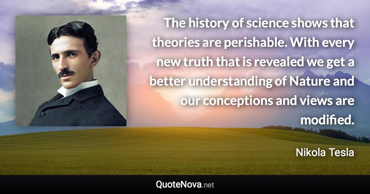 The history of science shows that theories are perishable. With every new truth that is revealed we get a better understanding of Nature and our conceptions and views are modified. - Nikola Tesla quote