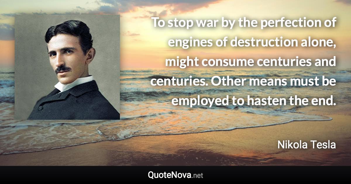 To stop war by the perfection of engines of destruction alone, might consume centuries and centuries. Other means must be employed to hasten the end. - Nikola Tesla quote