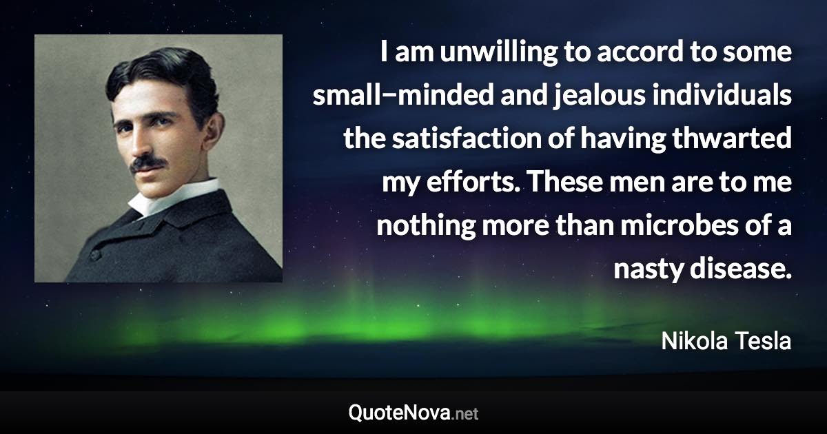 I am unwilling to accord to some small−minded and jealous individuals the satisfaction of having thwarted my efforts. These men are to me nothing more than microbes of a nasty disease. - Nikola Tesla quote