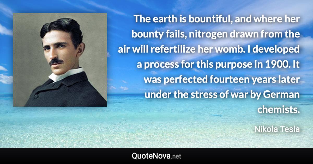 The earth is bountiful, and where her bounty fails, nitrogen drawn from the air will refertilize her womb. I developed a process for this purpose in 1900. It was perfected fourteen years later under the stress of war by German chemists. - Nikola Tesla quote