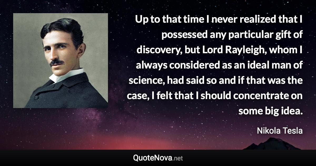 Up to that time I never realized that I possessed any particular gift of discovery, but Lord Rayleigh, whom I always considered as an ideal man of science, had said so and if that was the case, I felt that I should concentrate on some big idea. - Nikola Tesla quote