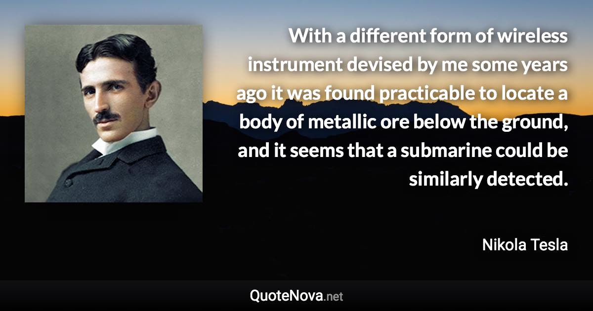 With a different form of wireless instrument devised by me some years ago it was found practicable to locate a body of metallic ore below the ground, and it seems that a submarine could be similarly detected. - Nikola Tesla quote