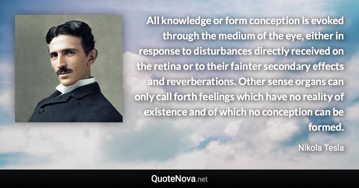 All knowledge or form conception is evoked through the medium of the eye, either in response to disturbances directly received on the retina or to their fainter secondary effects and reverberations. Other sense organs can only call forth feelings which have no reality of existence and of which no conception can be formed. - Nikola Tesla quote