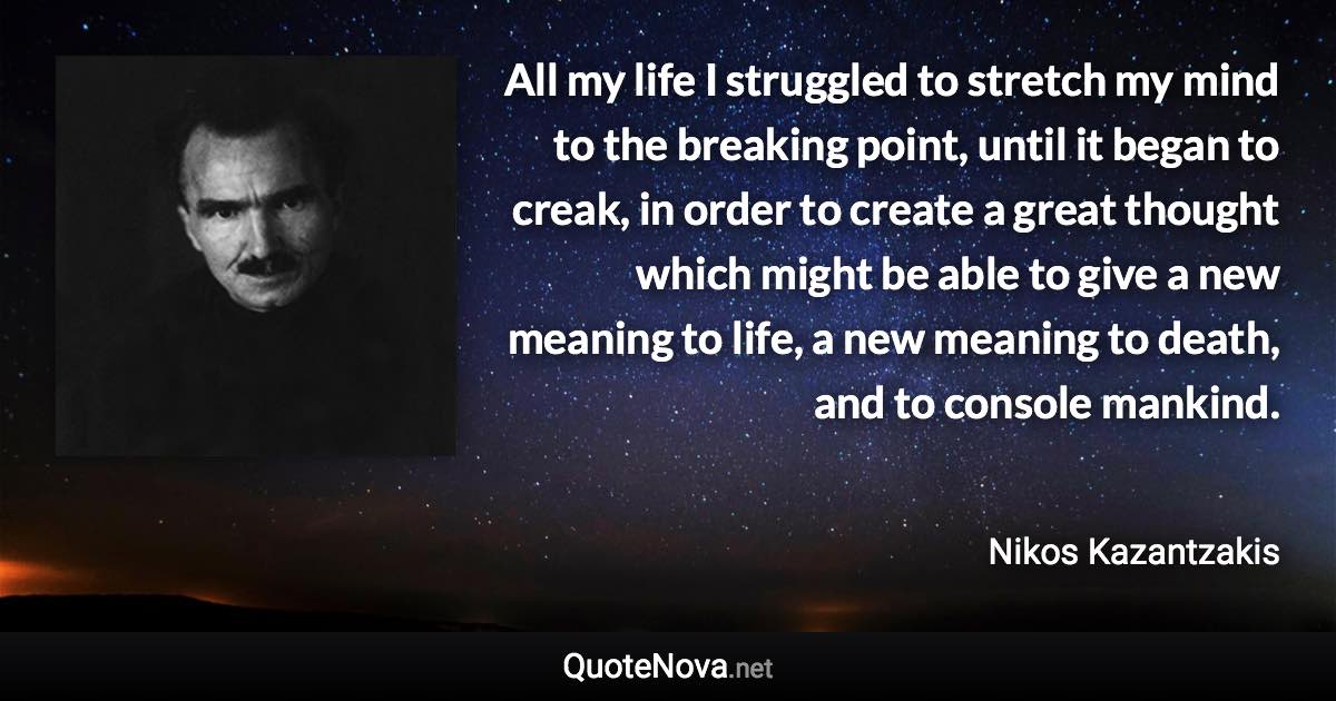 All my life I struggled to stretch my mind to the breaking point, until it began to creak, in order to create a great thought which might be able to give a new meaning to life, a new meaning to death, and to console mankind. - Nikos Kazantzakis quote