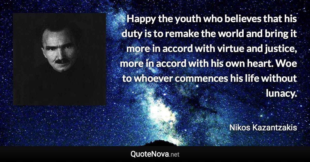 Happy the youth who believes that his duty is to remake the world and bring it more in accord with virtue and justice, more in accord with his own heart. Woe to whoever commences his life without lunacy. - Nikos Kazantzakis quote