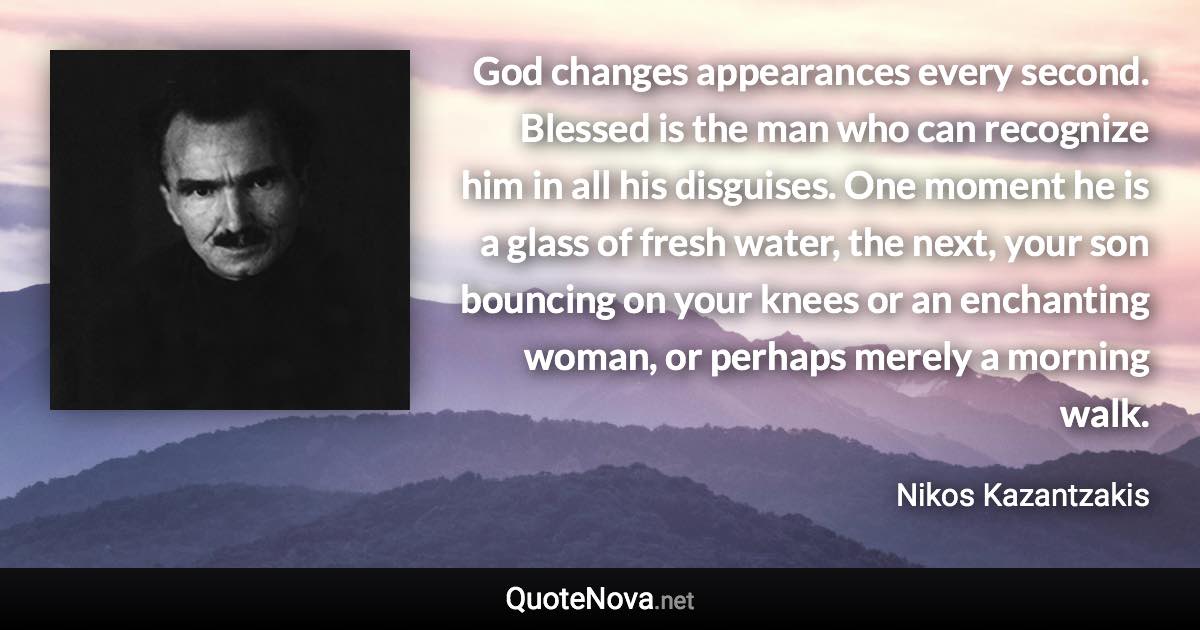 God changes appearances every second. Blessed is the man who can recognize him in all his disguises. One moment he is a glass of fresh water, the next, your son bouncing on your knees or an enchanting woman, or perhaps merely a morning walk. - Nikos Kazantzakis quote