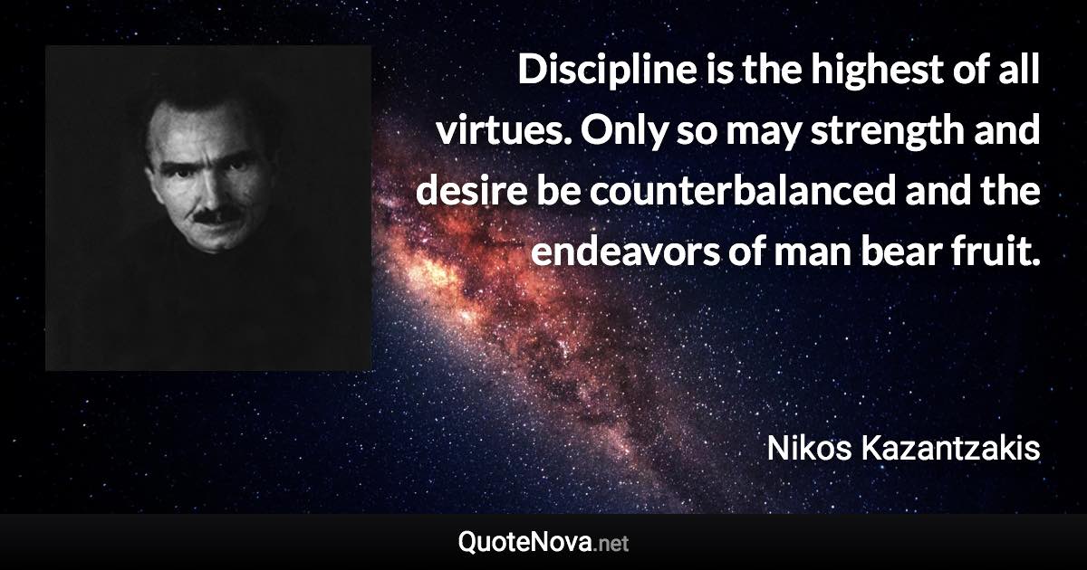Discipline is the highest of all virtues. Only so may strength and desire be counterbalanced and the endeavors of man bear fruit. - Nikos Kazantzakis quote