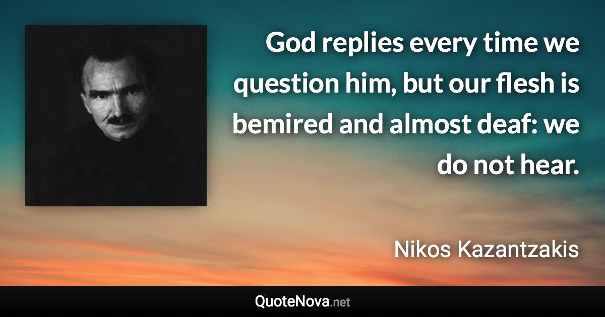 God replies every time we question him, but our flesh is bemired and almost deaf: we do not hear. - Nikos Kazantzakis quote