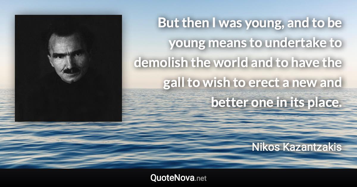 But then I was young, and to be young means to undertake to demolish the world and to have the gall to wish to erect a new and better one in its place. - Nikos Kazantzakis quote