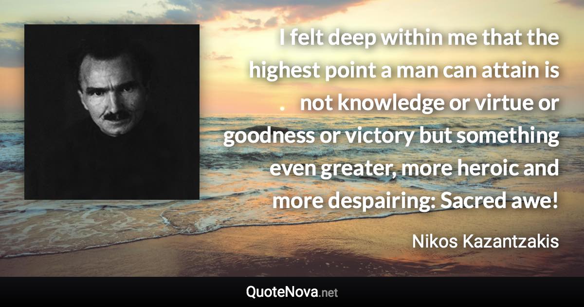 I felt deep within me that the highest point a man can attain is not knowledge or virtue or goodness or victory but something even greater, more heroic and more despairing: Sacred awe! - Nikos Kazantzakis quote