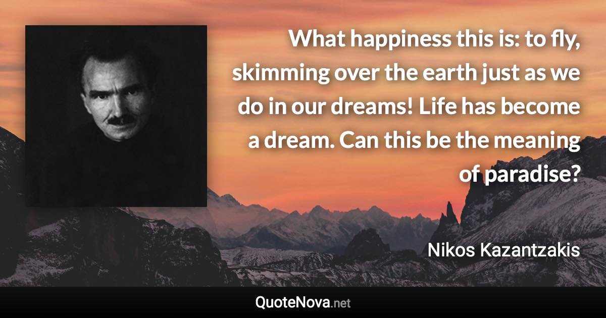 What happiness this is: to fly, skimming over the earth just as we do in our dreams! Life has become a dream. Can this be the meaning of paradise? - Nikos Kazantzakis quote