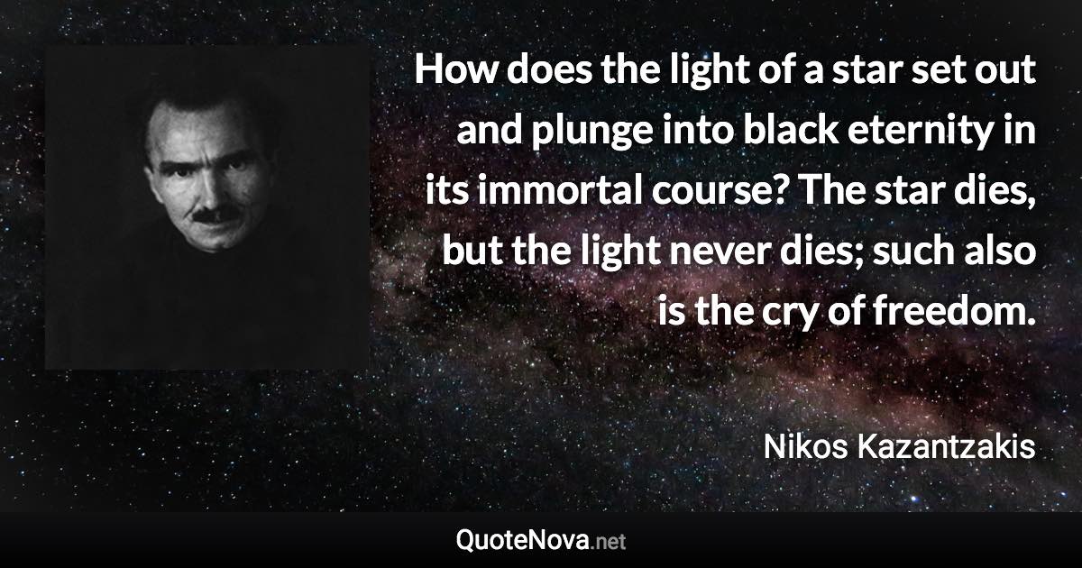 How does the light of a star set out and plunge into black eternity in its immortal course? The star dies, but the light never dies; such also is the cry of freedom. - Nikos Kazantzakis quote