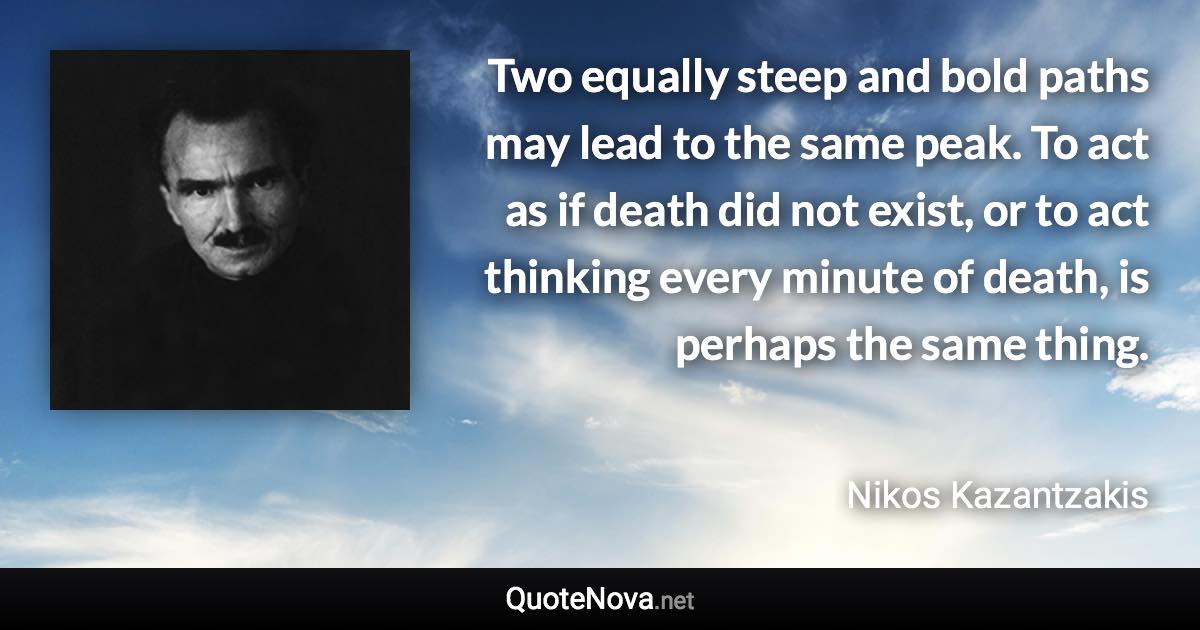 Two equally steep and bold paths may lead to the same peak. To act as if death did not exist, or to act thinking every minute of death, is perhaps the same thing. - Nikos Kazantzakis quote