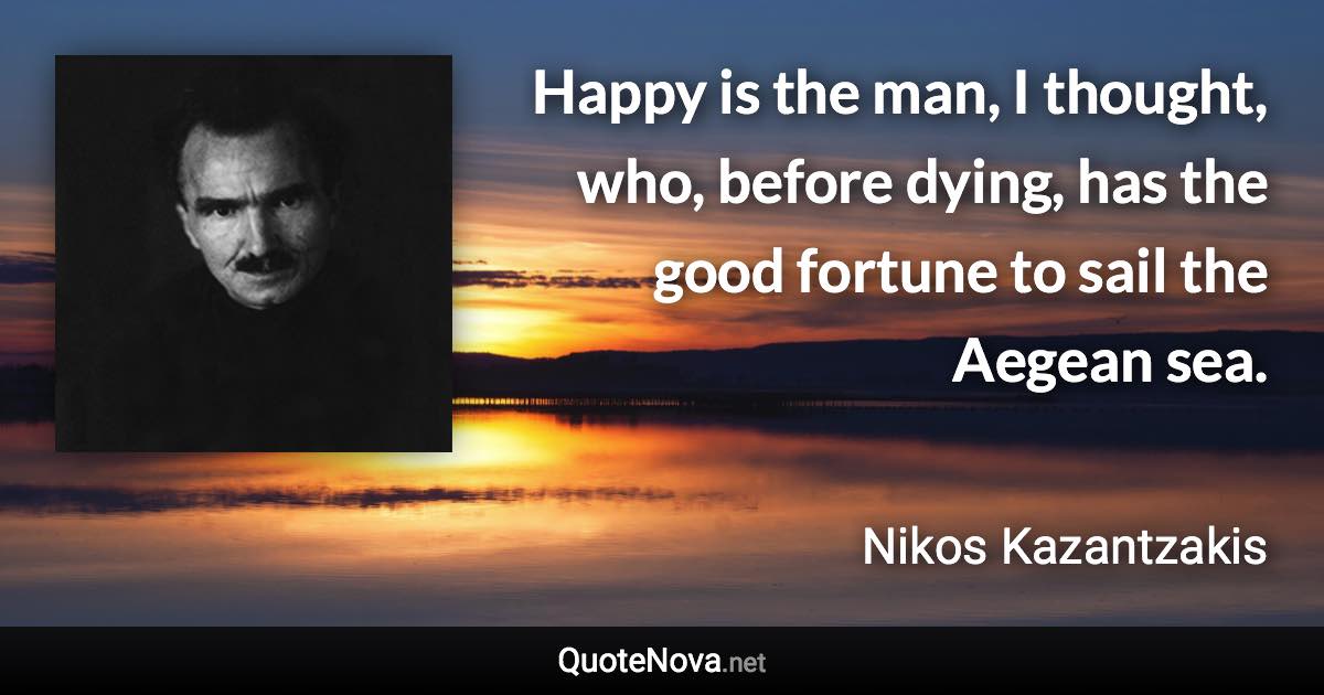 Happy is the man, I thought, who, before dying, has the good fortune to sail the Aegean sea. - Nikos Kazantzakis quote