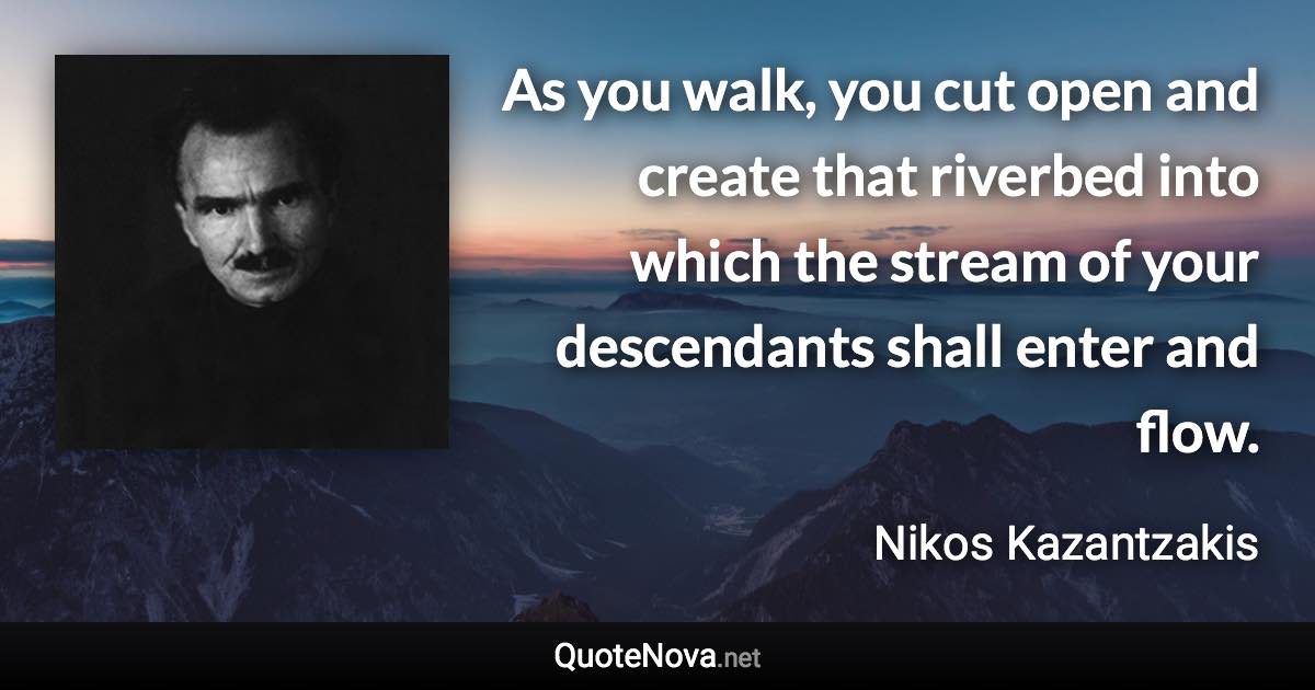 As you walk, you cut open and create that riverbed into which the stream of your descendants shall enter and flow. - Nikos Kazantzakis quote