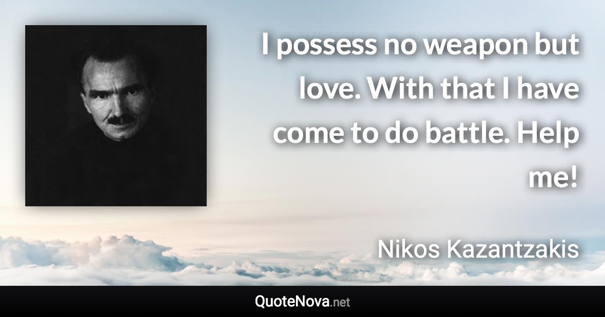 I possess no weapon but love. With that I have come to do battle. Help me! - Nikos Kazantzakis quote