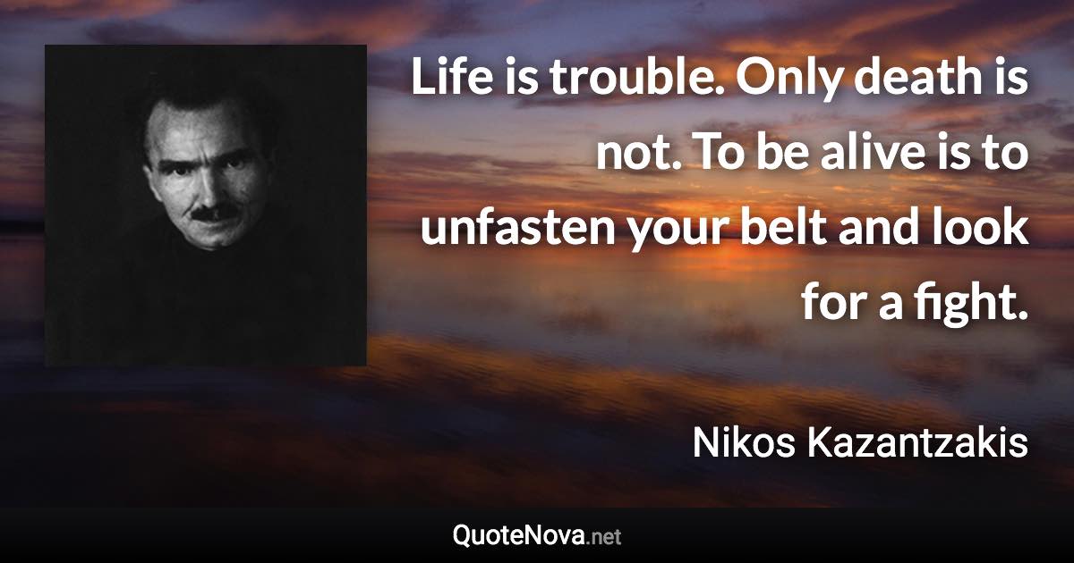 Life is trouble. Only death is not. To be alive is to unfasten your belt and look for a fight. - Nikos Kazantzakis quote