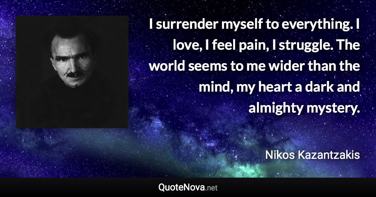 I surrender myself to everything. I love, I feel pain, I struggle. The world seems to me wider than the mind, my heart a dark and almighty mystery. - Nikos Kazantzakis quote