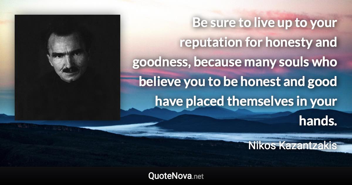 Be sure to live up to your reputation for honesty and goodness, because many souls who believe you to be honest and good have placed themselves in your hands. - Nikos Kazantzakis quote