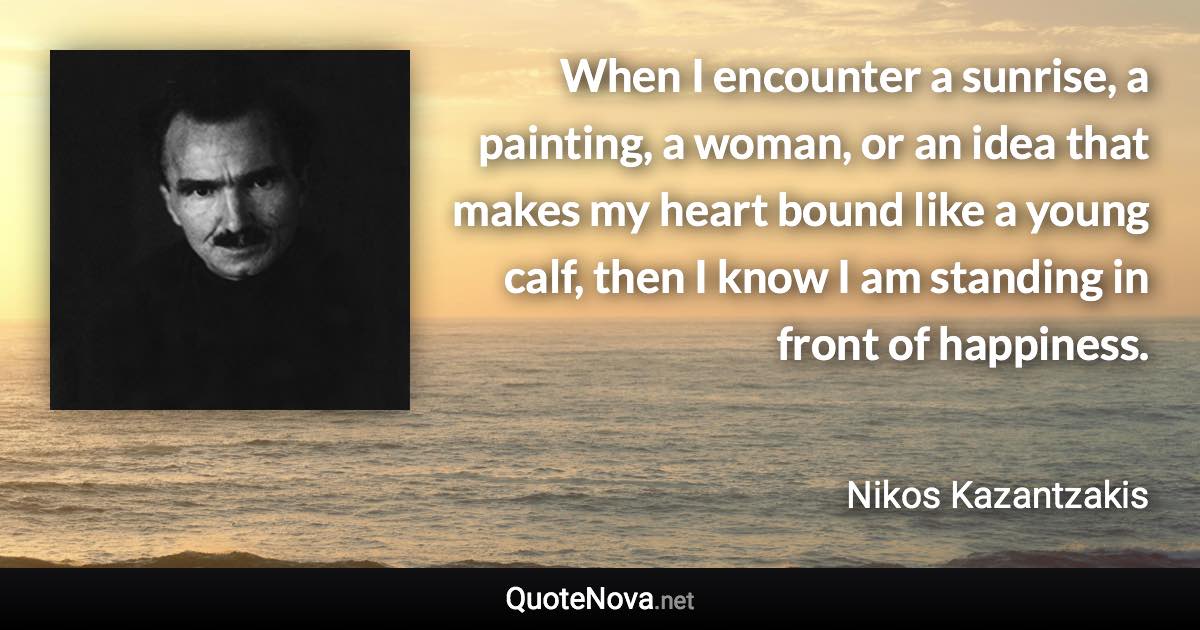 When I encounter a sunrise, a painting, a woman, or an idea that makes my heart bound like a young calf, then I know I am standing in front of happiness. - Nikos Kazantzakis quote